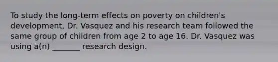 To study the long-term effects on poverty on children's development, Dr. Vasquez and his research team followed the same group of children from age 2 to age 16. Dr. Vasquez was using a(n) _______ research design.