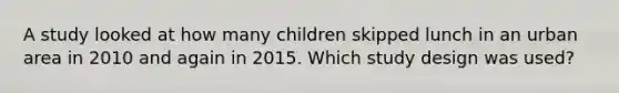 A study looked at how many children skipped lunch in an urban area in 2010 and again in 2015. Which study design was used?