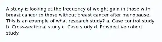 A study is looking at the frequency of weight gain in those with breast cancer to those without breast cancer after menopause. This is an example of what research study? a. Case control study b. Cross-sectional study c. Case study d. Prospective cohort study