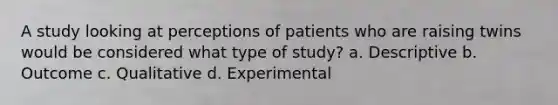 A study looking at perceptions of patients who are raising twins would be considered what type of study? a. Descriptive b. Outcome c. Qualitative d. Experimental