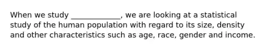 When we study _____________, we are looking at a statistical study of the human population with regard to its size, density and other characteristics such as age, race, gender and income.