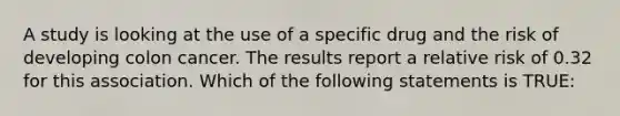 A study is looking at the use of a specific drug and the risk of developing colon cancer. The results report a relative risk of 0.32 for this association. Which of the following statements is TRUE: