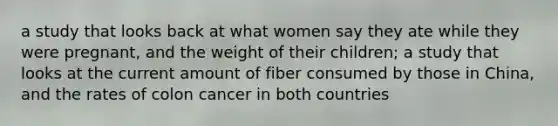 a study that looks back at what women say they ate while they were pregnant, and the weight of their children; a study that looks at the current amount of fiber consumed by those in China, and the rates of colon cancer in both countries