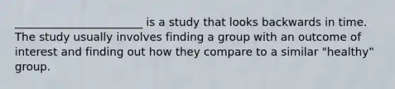 _______________________ is a study that looks backwards in time. The study usually involves finding a group with an outcome of interest and finding out how they compare to a similar "healthy‟ group.