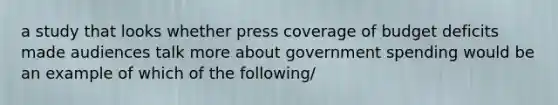 a study that looks whether press coverage of budget deficits made audiences talk more about government spending would be an example of which of the following/