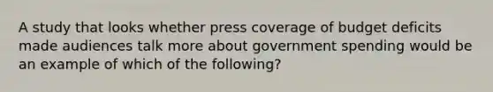 A study that looks whether press coverage of budget deficits made audiences talk more about government spending would be an example of which of the following?