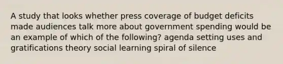 A study that looks whether press coverage of budget deficits made audiences talk more about government spending would be an example of which of the following? agenda setting uses and gratifications theory social learning spiral of silence