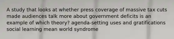 A study that looks at whether press coverage of massive tax cuts made audiences talk more about government deficits is an example of which theory? agenda-setting uses and gratifications social learning mean world syndrome