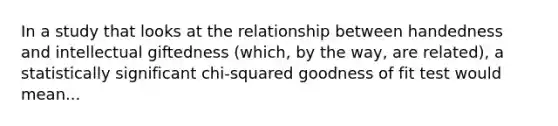 In a study that looks at the relationship between handedness and intellectual giftedness (which, by the way, are related), a statistically significant chi-squared goodness of fit test would mean...