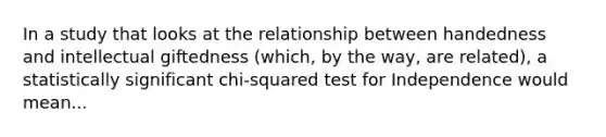 In a study that looks at the relationship between handedness and intellectual giftedness (which, by the way, are related), a statistically significant chi-squared test for Independence would mean...