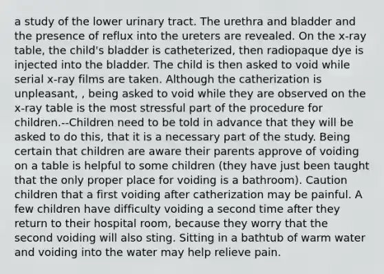 a study of the lower urinary tract. The urethra and bladder and the presence of reflux into the ureters are revealed. On the x-ray table, the child's bladder is catheterized, then radiopaque dye is injected into the bladder. The child is then asked to void while serial x-ray films are taken. Although the catherization is unpleasant, , being asked to void while they are observed on the x-ray table is the most stressful part of the procedure for children.--Children need to be told in advance that they will be asked to do this, that it is a necessary part of the study. Being certain that children are aware their parents approve of voiding on a table is helpful to some children (they have just been taught that the only proper place for voiding is a bathroom). Caution children that a first voiding after catherization may be painful. A few children have difficulty voiding a second time after they return to their hospital room, because they worry that the second voiding will also sting. Sitting in a bathtub of warm water and voiding into the water may help relieve pain.