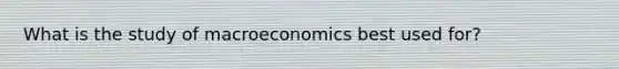 What is the study of macroeconomics best used for?