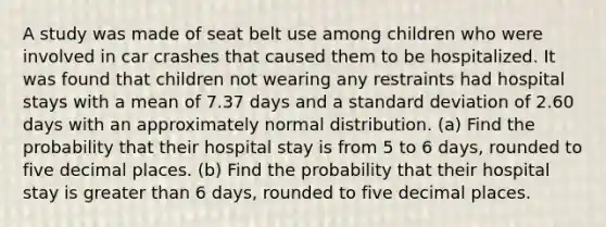 A study was made of seat belt use among children who were involved in car crashes that caused them to be hospitalized. It was found that children not wearing any restraints had hospital stays with a mean of 7.37 days and a standard deviation of 2.60 days with an approximately normal distribution. (a) Find the probability that their hospital stay is from 5 to 6 days, rounded to five decimal places. (b) Find the probability that their hospital stay is greater than 6 days, rounded to five decimal places.