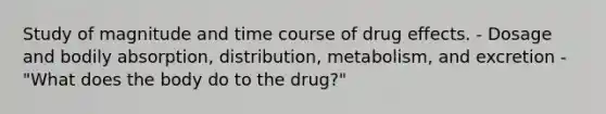 Study of magnitude and time course of drug effects. - Dosage and bodily absorption, distribution, metabolism, and excretion - "What does the body do to the drug?"