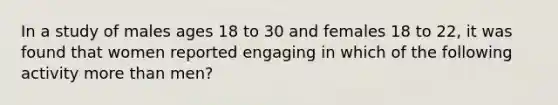 In a study of males ages 18 to 30 and females 18 to 22, it was found that women reported engaging in which of the following activity more than men?