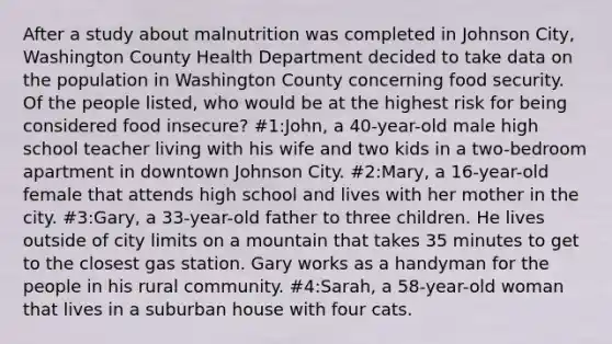 After a study about malnutrition was completed in Johnson City, Washington County Health Department decided to take data on the population in Washington County concerning food security. Of the people listed, who would be at the highest risk for being considered food insecure? #1:John, a 40-year-old male high school teacher living with his wife and two kids in a two-bedroom apartment in downtown Johnson City. #2:Mary, a 16-year-old female that attends high school and lives with her mother in the city. #3:Gary, a 33-year-old father to three children. He lives outside of city limits on a mountain that takes 35 minutes to get to the closest gas station. Gary works as a handyman for the people in his rural community. #4:Sarah, a 58-year-old woman that lives in a suburban house with four cats.