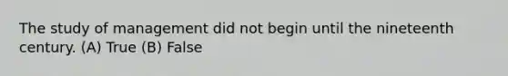 The study of management did not begin until the nineteenth century. (A) True (B) False
