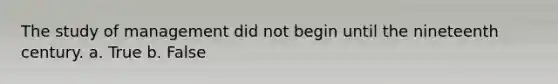 The study of management did not begin until the nineteenth century. a. True b. False