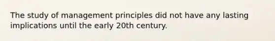 The study of management principles did not have any lasting implications until the early 20th century.