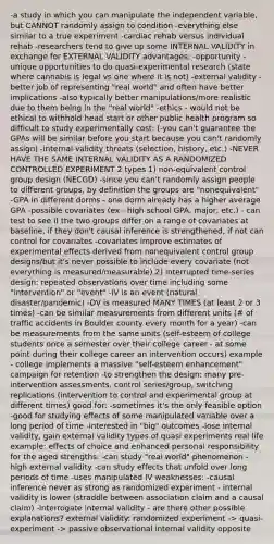 -a study in which you can manipulate the independent variable, but CANNOT randomly assign to condition -everything else similar to a true experiment -cardiac rehab versus individual rehab -researchers tend to give up some INTERNAL VALIDITY in exchange for EXTERNAL VALIDITY advantages: -opportunity - unique opportunities to do quasi-experimental research (state where cannabis is legal vs one where it is not) -external validity - better job of representing "real world" and often have better implications -also typically better manipulations/more realistic due to them being in the "real world" -ethics - would not be ethical to withhold head start or other public health program so difficult to study experimentally cost: (-you can't guarantee the GPAs will be similar before you start because you can't randomly assign) -internal validity threats (selection, history, etc.) -NEVER HAVE THE SAME INTERNAL VALIDITY AS A RANDOMIZED CONTROLLED EXPERIMENT 2 types 1) non-equivalent control group design (NECGD) -since you can't randomly assign people to different groups, by definition the groups are "nonequivalent" -GPA in different dorms - one dorm already has a higher average GPA -possible covariates (ex - high school GPA, major, etc.) - can test to see if the two groups differ on a range of covariates at baseline, if they don't causal inference is strengthened, if not can control for covariates -covariates improve estimates of experimental effects derived from nonequivalent control group designs/but it's never possible to include every covariate (not everything is measured/measurable) 2) interrupted time-series design: repeated observations over time including some "intervention" or "event" -IV is an event (natural disaster/pandemic) -DV is measured MANY TIMES (at least 2 or 3 times) -can be similar measurements from different units (# of traffic accidents in Boulder county every month for a year) -can be measurements from the same units (self-esteem of college students once a semester over their college career - at some point during their college career an intervention occurs) example - college implements a massive "self-esteem enhancement" campaign for retention -to strengthen the design: many pre-intervention assessments, control series/group, switching replications (intervention to control and experimental group at different times) good for: -sometimes it's the only feasible option -good for studying effects of some manipulated variable over a long period of time -interested in "big" outcomes -lose internal validity, gain external validity types of quasi experiments real life example: effects of choice and enhanced personal responsibility for the aged strengths: -can study "real world" phenomenon - high external validity -can study effects that unfold over long periods of time -uses manipulated IV weaknesses: -causal inference never as strong as randomized experiment - internal validity is lower (straddle between association claim and a causal claim) -interrogate internal validity - are there other possible explanations? external validity: randomized experiment -> quasi-experiment -> passive observational internal validity opposite