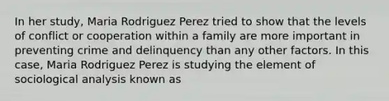 In her study, Maria Rodriguez Perez tried to show that the levels of conflict or cooperation within a family are more important in preventing crime and delinquency than any other factors. In this case, Maria Rodriguez Perez is studying the element of sociological analysis known as