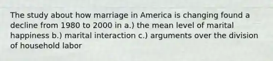 The study about how marriage in America is changing found a decline from 1980 to 2000 in a.) the mean level of marital happiness b.) marital interaction c.) arguments over the division of household labor