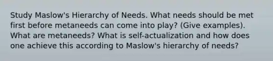 Study Maslow's Hierarchy of Needs. What needs should be met first before metaneeds can come into play? (Give examples). What are metaneeds? What is self-actualization and how does one achieve this according to Maslow's hierarchy of needs?