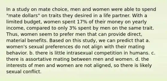 In a study on mate choice, men and women were able to spend "mate dollars" on traits they desired in a life partner. With a limited budget, women spent 17% of their money on yearly income, compared to only 3% spent by men on the same trait. Thus, women seem to prefer men that can provide direct, material benefits. Based on this study, we can predict that a. women's sexual preferences do not align with their mating behavior. b. there is little intrasexual competition in humans. c. there is assortative mating between men and women. d. the interests of men and women are not aligned, so there is likely sexual conflict.