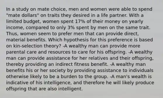 In a study on mate choice, men and women were able to spend "mate dollars" on traits they desired in a life partner. With a limited budget, women spent 17% of their money on yearly income, compared to only 3% spent by men on the same trait. Thus, women seem to prefer men that can provide direct, material benefits. Which hypothesis for this preference is based on kin-selection theory? -A wealthy man can provide more parental care and resources to care for his offspring. -A wealthy man can provide assistance for her relatives and their offspring, thereby providing an indirect fitness benefit. -A wealthy man benefits his or her society by providing assistance to individuals otherwise likely to be a burden to the group. -A man's wealth is indicative of his intelligence, and therefore he will likely produce offspring that are also intelligent.