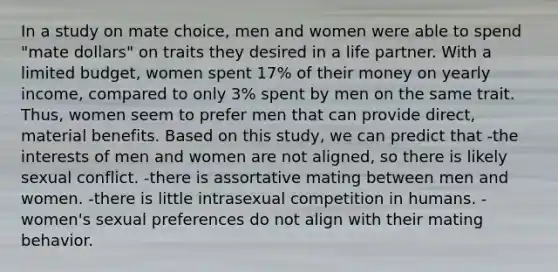 In a study on mate choice, men and women were able to spend "mate dollars" on traits they desired in a life partner. With a limited budget, women spent 17% of their money on yearly income, compared to only 3% spent by men on the same trait. Thus, women seem to prefer men that can provide direct, material benefits. Based on this study, we can predict that -the interests of men and women are not aligned, so there is likely sexual conflict. -there is assortative mating between men and women. -there is little intrasexual competition in humans. -women's sexual preferences do not align with their mating behavior.