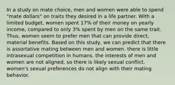 In a study on mate choice, men and women were able to spend "mate dollars" on traits they desired in a life partner. With a limited budget, women spent 17% of their money on yearly income, compared to only 3% spent by men on the same trait. Thus, women seem to prefer men that can provide direct, material benefits. Based on this study, we can predict that there is assortative mating between men and women. there is little intrasexual competition in humans. the interests of men and women are not aligned, so there is likely sexual conflict. women's sexual preferences do not align with their mating behavior.