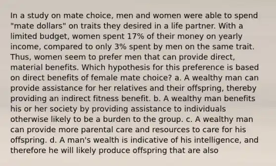 In a study on mate choice, men and women were able to spend "mate dollars" on traits they desired in a life partner. With a limited budget, women spent 17% of their money on yearly income, compared to only 3% spent by men on the same trait. Thus, women seem to prefer men that can provide direct, material benefits. Which hypothesis for this preference is based on direct benefits of female mate choice? a. A wealthy man can provide assistance for her relatives and their offspring, thereby providing an indirect fitness benefit. b. A wealthy man benefits his or her society by providing assistance to individuals otherwise likely to be a burden to the group. c. A wealthy man can provide more parental care and resources to care for his offspring. d. A man's wealth is indicative of his intelligence, and therefore he will likely produce offspring that are also