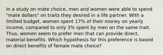 In a study on mate choice, men and women were able to spend "mate dollars" on traits they desired in a life partner. With a limited budget, women spent 17% of their money on yearly income, compared to only 3% spent by men on the same trait. Thus, women seem to prefer men that can provide direct, material benefits. Which hypothesis for this preference is based on direct benefits of female mate choice?