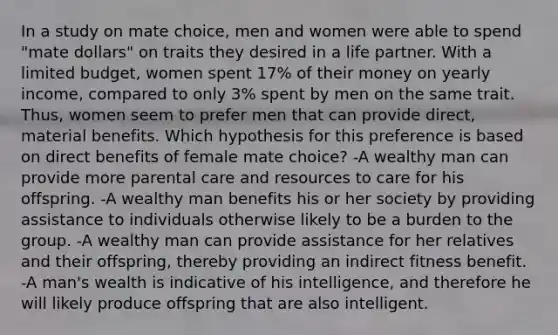 In a study on mate choice, men and women were able to spend "mate dollars" on traits they desired in a life partner. With a limited budget, women spent 17% of their money on yearly income, compared to only 3% spent by men on the same trait. Thus, women seem to prefer men that can provide direct, material benefits. Which hypothesis for this preference is based on direct benefits of female mate choice? -A wealthy man can provide more parental care and resources to care for his offspring. -A wealthy man benefits his or her society by providing assistance to individuals otherwise likely to be a burden to the group. -A wealthy man can provide assistance for her relatives and their offspring, thereby providing an indirect fitness benefit. -A man's wealth is indicative of his intelligence, and therefore he will likely produce offspring that are also intelligent.