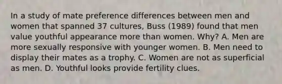 In a study of mate preference differences between men and women that spanned 37 cultures, Buss (1989) found that men value youthful appearance more than women. Why? A. Men are more sexually responsive with younger women. B. Men need to display their mates as a trophy. C. Women are not as superficial as men. D. Youthful looks provide fertility clues.