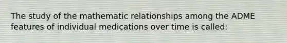 The study of the mathematic relationships among the ADME features of individual medications over time is called: