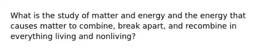 What is the study of matter and energy and the energy that causes matter to combine, break apart, and recombine in everything living and nonliving?