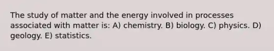 The study of matter and the energy involved in processes associated with matter is: A) chemistry. B) biology. C) physics. D) geology. E) statistics.