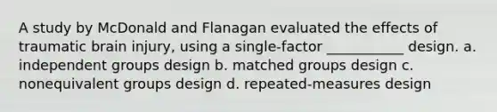 A study by McDonald and Flanagan evaluated the effects of traumatic brain injury, using a single-factor ___________ design. a. independent groups design b. matched groups design c. nonequivalent groups design d. repeated-measures design