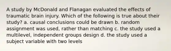 A study by McDonald and Flanagan evaluated the effects of traumatic brain injury. Which of the following is true about their study? a. causal conclusions could be drawn b. random assignment was used, rather than matching c. the study used a multilevel, independent groups design d. the study used a subject variable with two levels