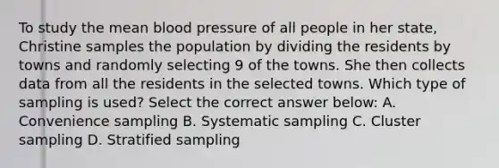 To study the mean <a href='https://www.questionai.com/knowledge/kD0HacyPBr-blood-pressure' class='anchor-knowledge'>blood pressure</a> of all people in her state, Christine samples the population by dividing the residents by towns and randomly selecting 9 of the towns. She then collects data from all the residents in the selected towns. Which type of sampling is used? Select the correct answer below: A. Convenience sampling B. Systematic sampling C. Cluster sampling D. Stratified sampling