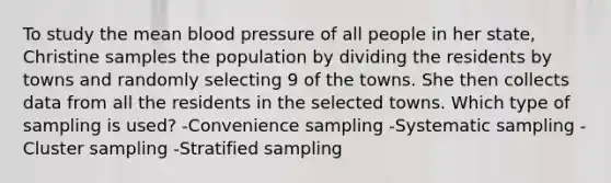 To study the mean <a href='https://www.questionai.com/knowledge/kD0HacyPBr-blood-pressure' class='anchor-knowledge'>blood pressure</a> of all people in her state, Christine samples the population by dividing the residents by towns and randomly selecting 9 of the towns. She then collects data from all the residents in the selected towns. Which type of sampling is used? -Convenience sampling -Systematic sampling -Cluster sampling -Stratified sampling