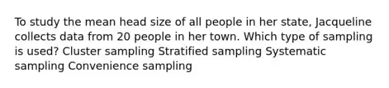 To study the mean head size of all people in her state, Jacqueline collects data from 20 people in her town. Which type of sampling is used? Cluster sampling Stratified sampling Systematic sampling Convenience sampling