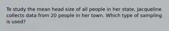 To study the mean head size of all people in her state, Jacqueline collects data from 20 people in her town. Which type of sampling is used?