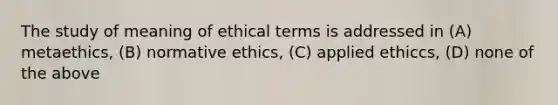 The study of meaning of ethical terms is addressed in (A) metaethics, (B) normative ethics, (C) applied ethiccs, (D) none of the above