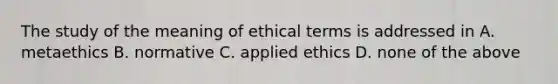 The study of the meaning of ethical terms is addressed in A. metaethics B. normative C. applied ethics D. none of the above