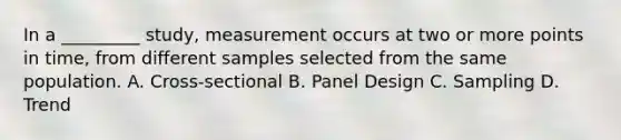 In a _________ study, measurement occurs at two or more points in time, from different samples selected from the same population. A. Cross-sectional B. Panel Design C. Sampling D. Trend