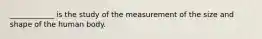 ____________ is the study of the measurement of the size and shape of the human body.