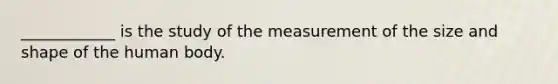 ____________ is the study of the measurement of the size and shape of the human body.