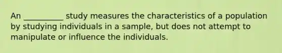 An __________ study measures the characteristics of a population by studying individuals in a sample, but does not attempt to manipulate or influence the individuals.